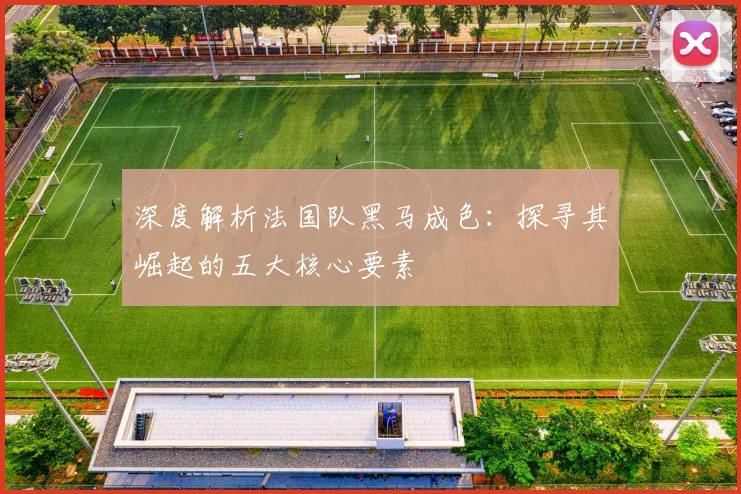 深度解析法国队黑马成色：探寻其崛起的五大核心要素