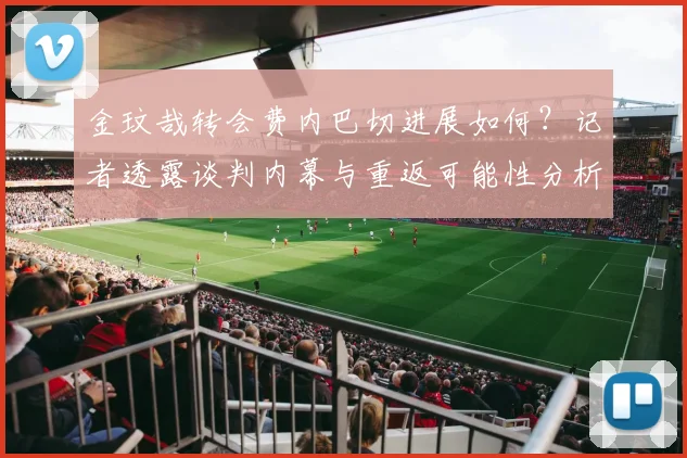 金玟哉转会费内巴切进展如何？记者透露谈判内幕与重返可能性分析