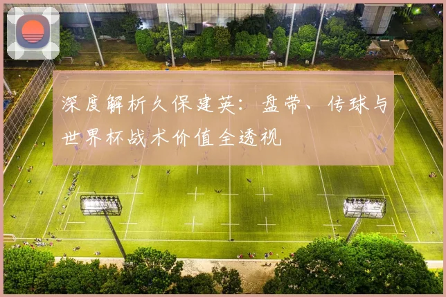 深度解析久保建英:盘带、传球与世界杯战术价值全透视