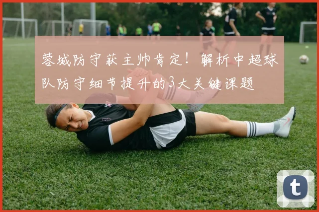 蓉城防守获主帅肯定!解析中超球队防守细节提升的3大关键课题