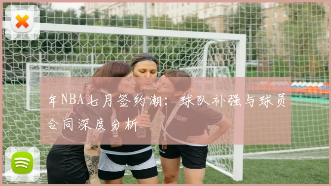 年NBA七月签约潮:球队补强与球员合同深度分析
