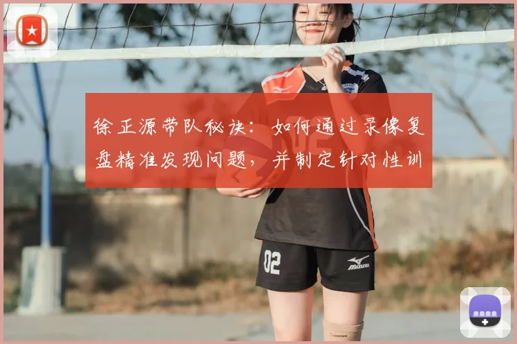 徐正源带队秘诀:如何通过录像复盘精准发现问题,并制定针对性训练方案提升战力