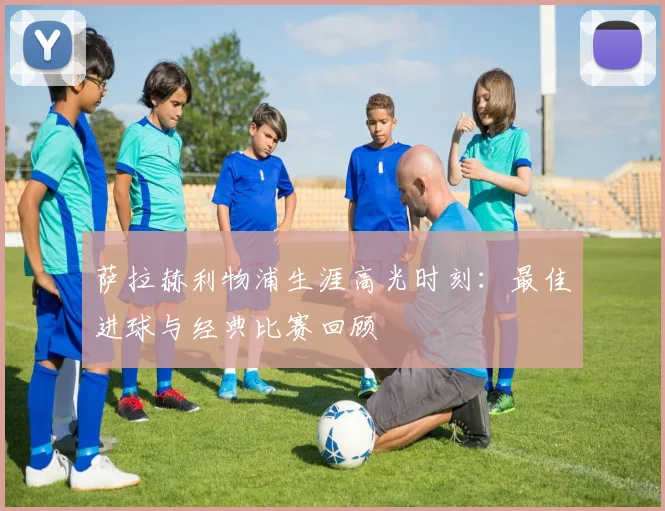 萨拉赫利物浦生涯高光时刻:最佳进球与经典比赛回顾