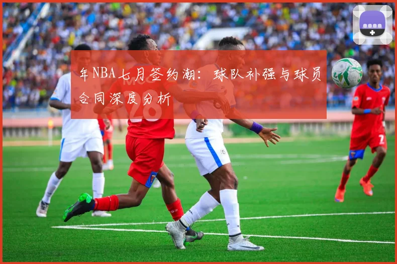 年NBA七月签约潮：球队补强与球员合同深度分析