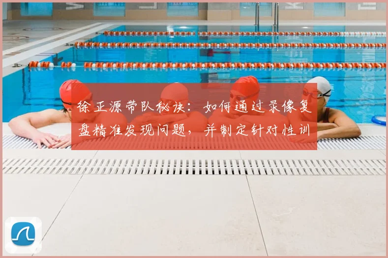 徐正源带队秘诀：如何通过录像复盘精准发现问题，并制定针对性训练方案提升战力